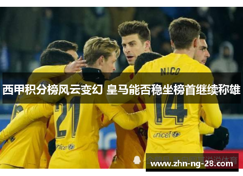 西甲积分榜风云变幻 皇马能否稳坐榜首继续称雄 西甲积分榜风云变幻 皇马能否稳坐榜首继续称雄