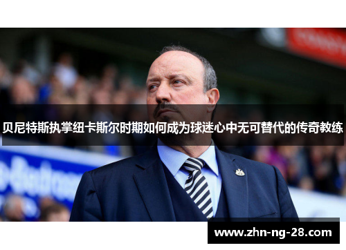 贝尼特斯执掌纽卡斯尔时期如何成为球迷心中无可替代的传奇教练 贝尼特斯执掌纽卡斯尔时期如何成为球迷心中无可替代的传奇教练