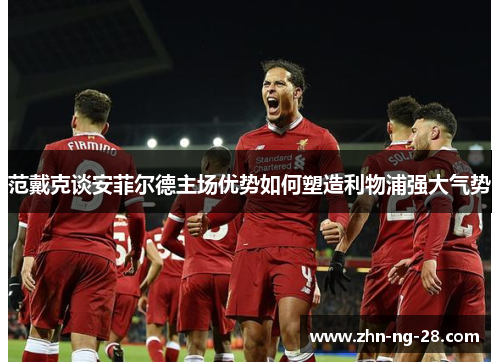 范戴克谈安菲尔德主场优势如何塑造利物浦强大气势 范戴克谈安菲尔德主场优势如何塑造利物浦强大气势