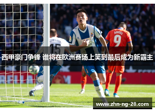 西甲豪门争锋 谁将在欧洲赛场上笑到最后成为新霸主