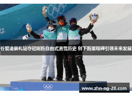 谷爱凌崇礼站夺冠刷新自由式滑雪历史 创下新里程碑引领未来发展