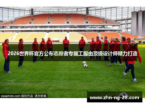2026世界杯官方公布志愿者专属工服由顶级设计师倾力打造